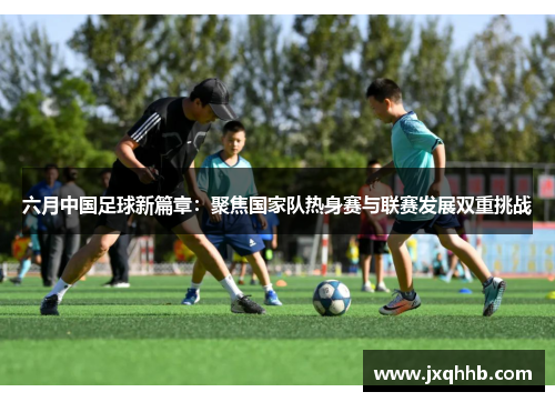 六月中国足球新篇章：聚焦国家队热身赛与联赛发展双重挑战