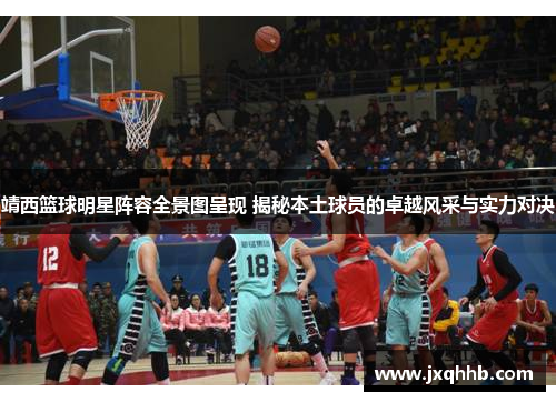 靖西篮球明星阵容全景图呈现 揭秘本土球员的卓越风采与实力对决
